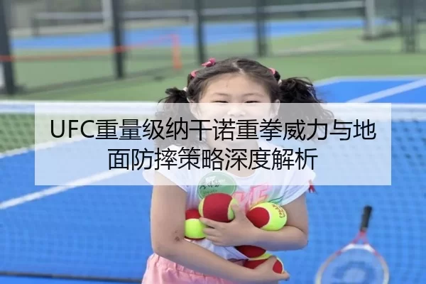 UFC重量级纳干诺重拳威力与地面防摔策略深度解析